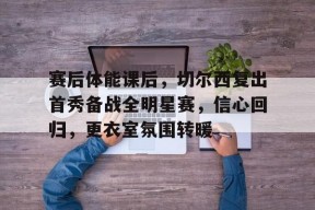 赛后体能课后，切尔西复出首秀备战全明星赛，信心回归，更衣室氛围转暖
