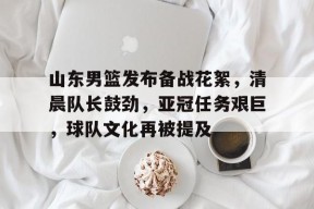 山东男篮发布备战花絮，清晨队长鼓劲，亚冠任务艰巨，球队文化再被提及