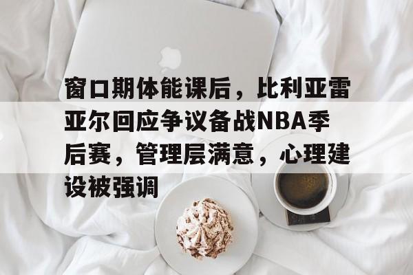 窗口期体能课后，比利亚雷亚尔回应争议备战NBA季后赛，管理层满意，心理建设被强调
